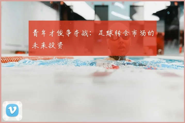 青年才俊争夺战：足球转会市场的未来投资