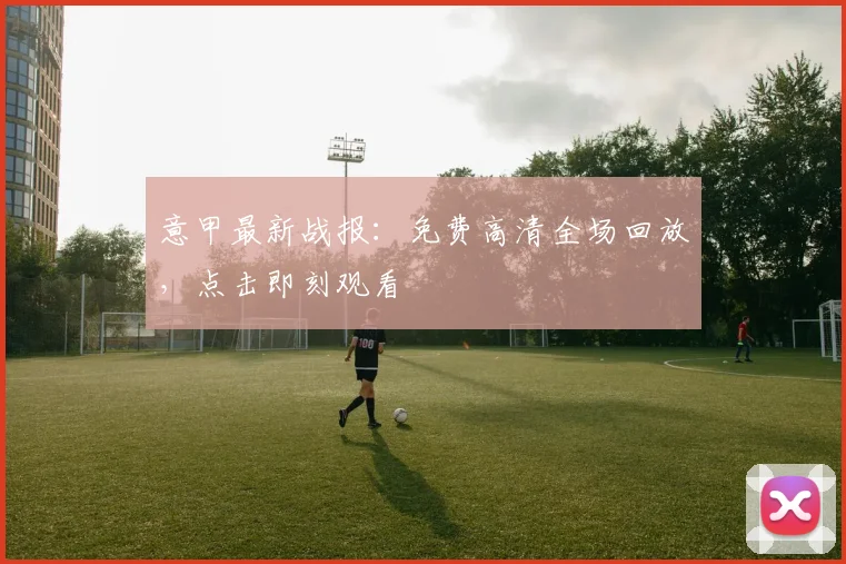 意甲最新战报:免费高清全场回放,点击即刻观看