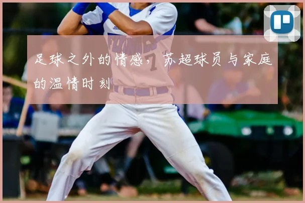 足球之外的情感,苏超球员与家庭的温情时刻