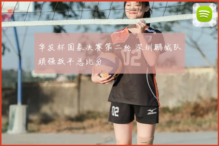 华发杯国象决赛第二轮 深圳鹏城队顽强扳平总比分
