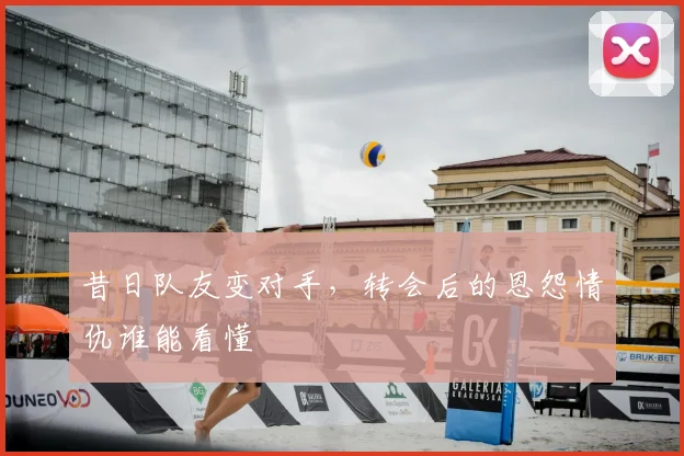 昔日队友变对手,转会后的恩怨情仇谁能看懂