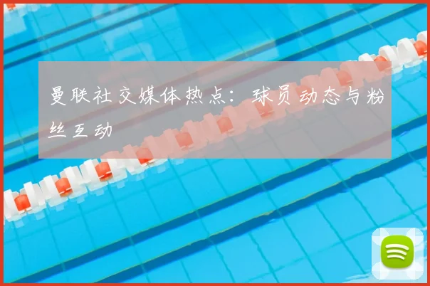 曼联社交媒体热点：球员动态与粉丝互动
