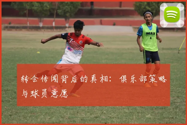 转会传闻背后的真相:俱乐部策略与球员意愿