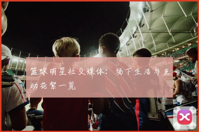 篮球明星社交媒体:场下生活与互动花絮一览