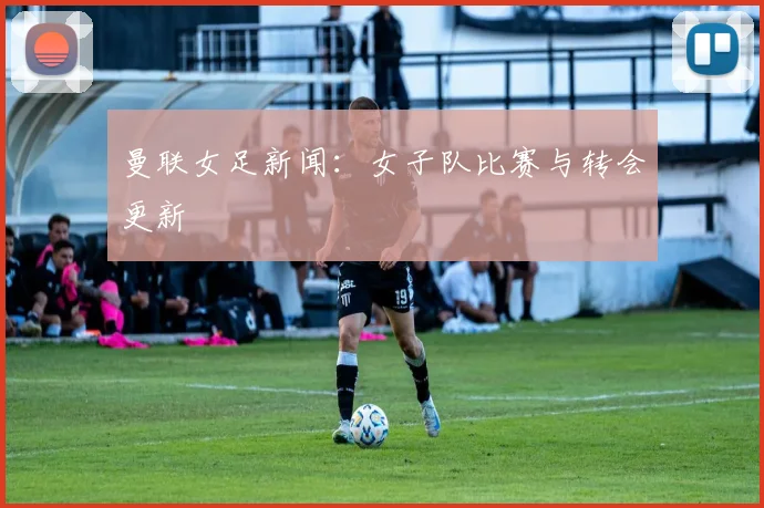 曼联女足新闻:女子队比赛与转会更新