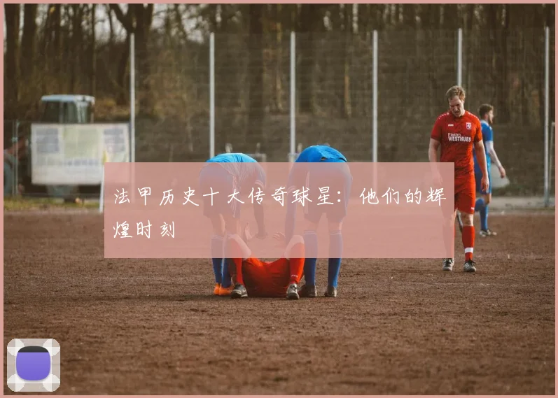 法甲历史十大传奇球星：他们的辉煌时刻