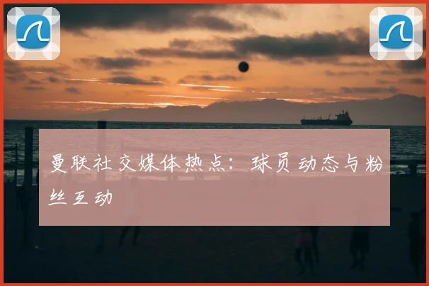 曼联社交媒体热点：球员动态与粉丝互动