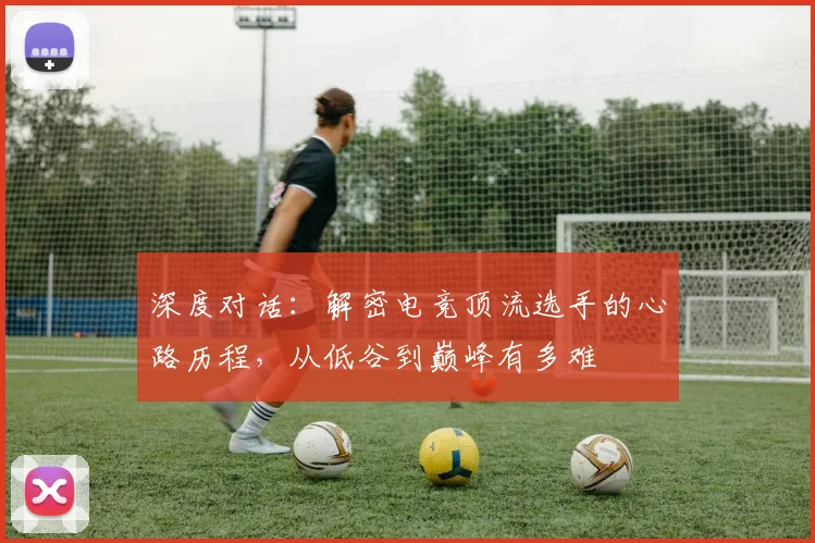 深度对话：解密电竞顶流选手的心路历程，从低谷到巅峰有多难