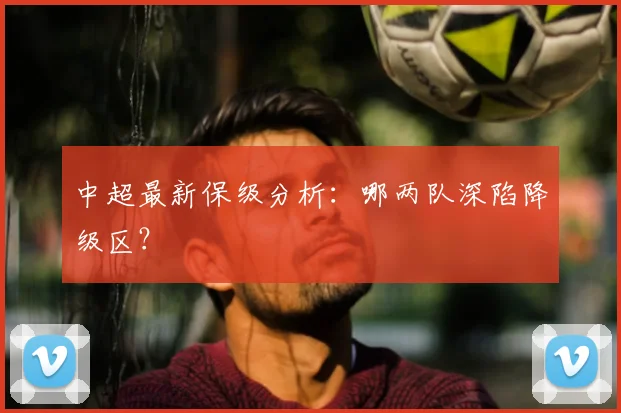 中超最新保级分析:哪两队深陷降级区?