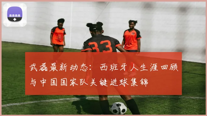 武磊最新动态:西班牙人生涯回顾与中国国家队关键进球集锦