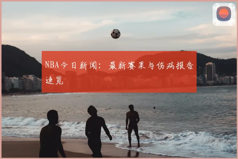 NBA今日新闻:最新赛果与伤病报告速览