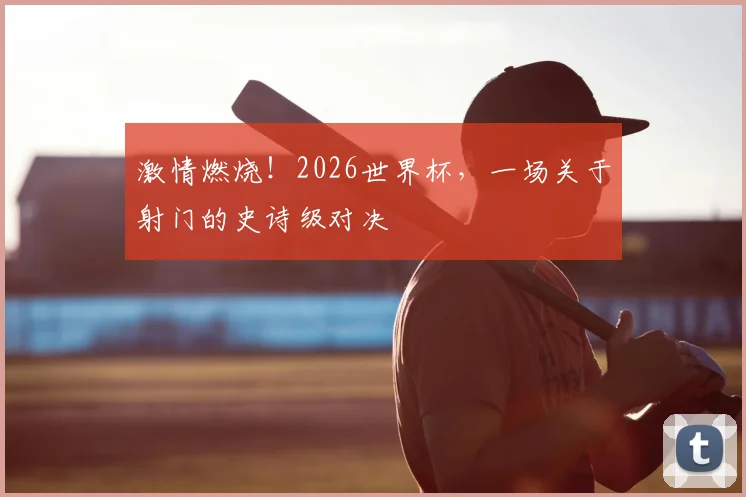 激情燃烧！2026世界杯，一场关于射门的史诗级对决