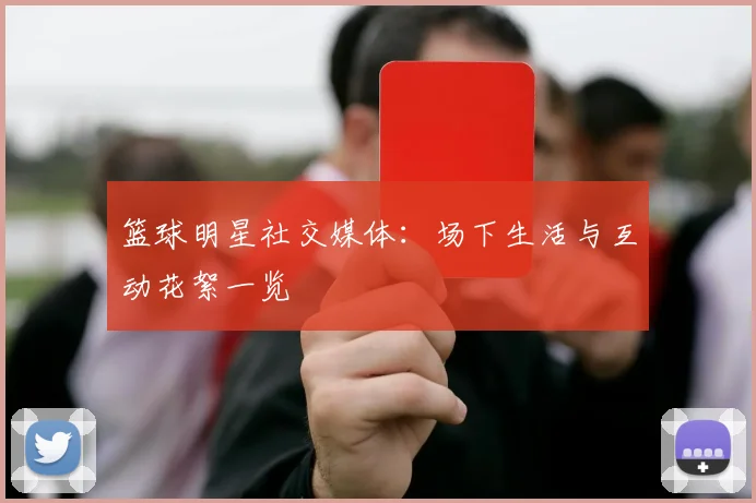 篮球明星社交媒体:场下生活与互动花絮一览