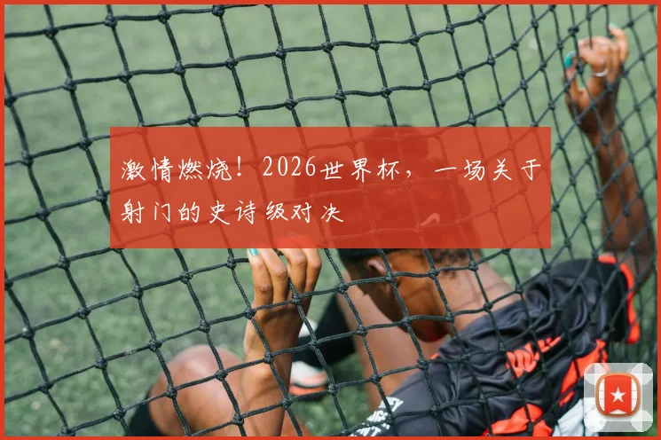 激情燃烧！2026世界杯，一场关于射门的史诗级对决