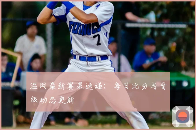 温网最新赛果速递:每日比分与晋级动态更新