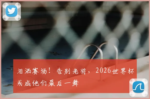 泪洒赛场!告别老将,2026世界杯或成他们最后一舞