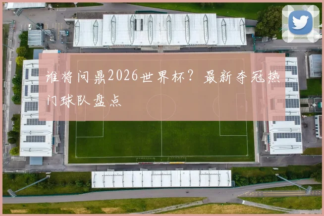 谁将问鼎2026世界杯?最新夺冠热门球队盘点