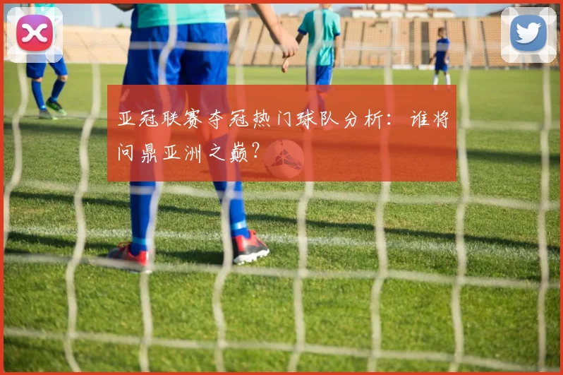 亚冠联赛夺冠热门球队分析：谁将问鼎亚洲之巅？