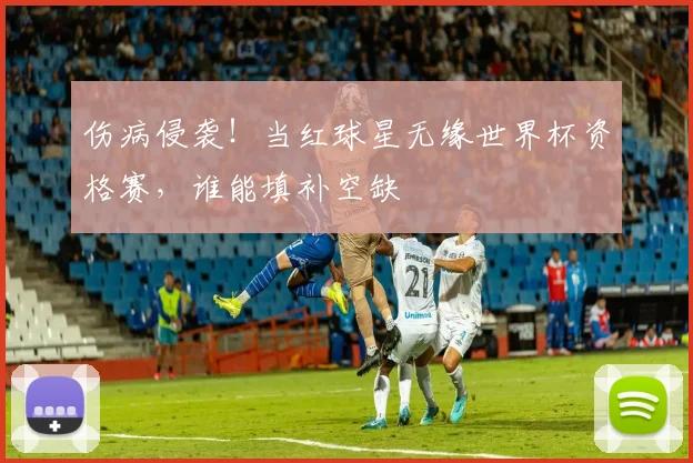 伤病侵袭！当红球星无缘世界杯资格赛，谁能填补空缺