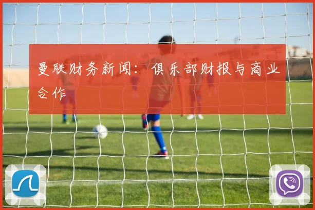 曼联财务新闻:俱乐部财报与商业合作