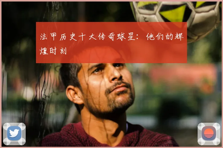 法甲历史十大传奇球星：他们的辉煌时刻