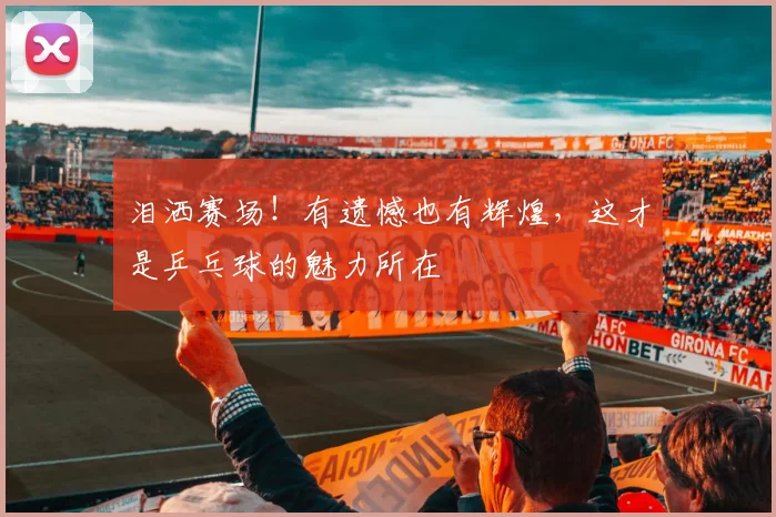 泪洒赛场!有遗憾也有辉煌,这才是乒乓球的魅力所在