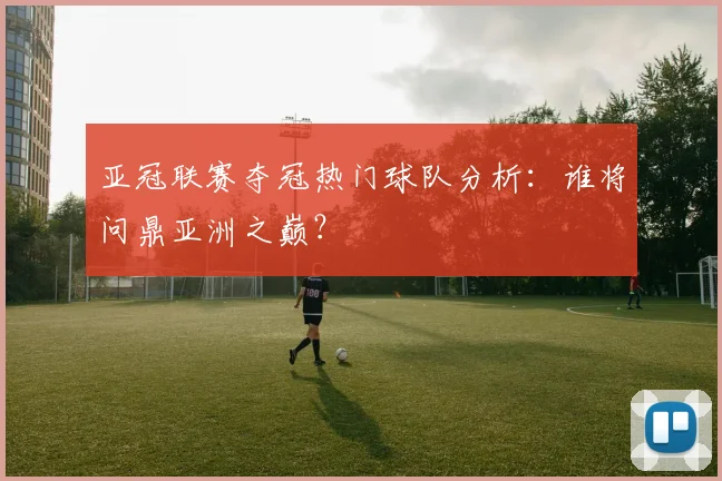 亚冠联赛夺冠热门球队分析：谁将问鼎亚洲之巅？