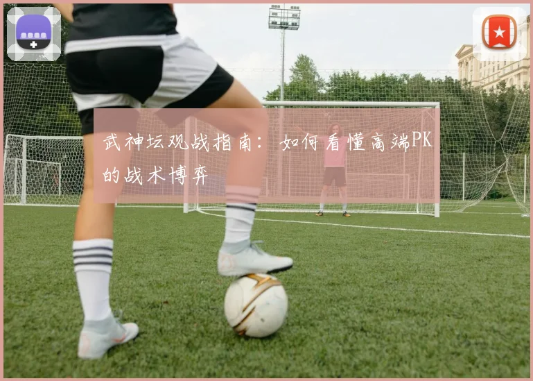 武神坛观战指南:如何看懂高端PK的战术博弈