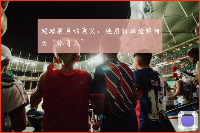 超越胜负的意义,他用行动诠释何为“体育人”
