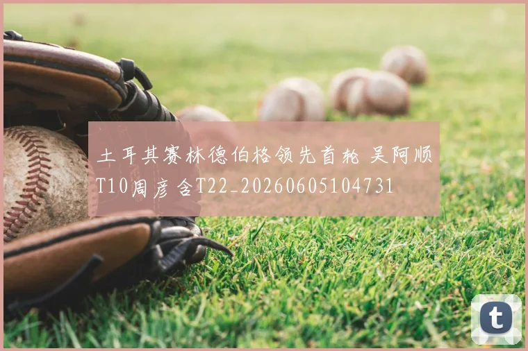 土耳其赛林德伯格领先首轮 吴阿顺T10周彦含T22_20260605104731