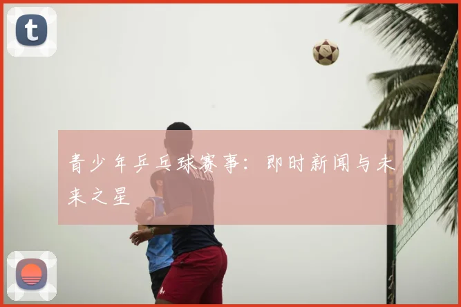 青少年乒乓球赛事：即时新闻与未来之星