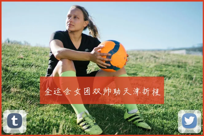 全运会女团双帅助天津折桂