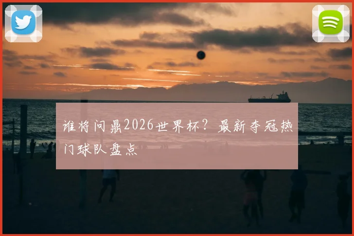 谁将问鼎2026世界杯?最新夺冠热门球队盘点