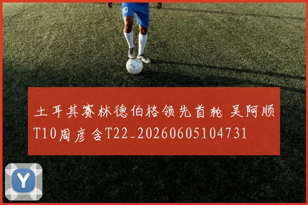 土耳其赛林德伯格领先首轮 吴阿顺T10周彦含T22_20260605104731