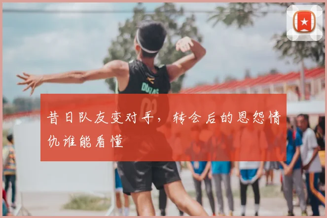 昔日队友变对手,转会后的恩怨情仇谁能看懂
